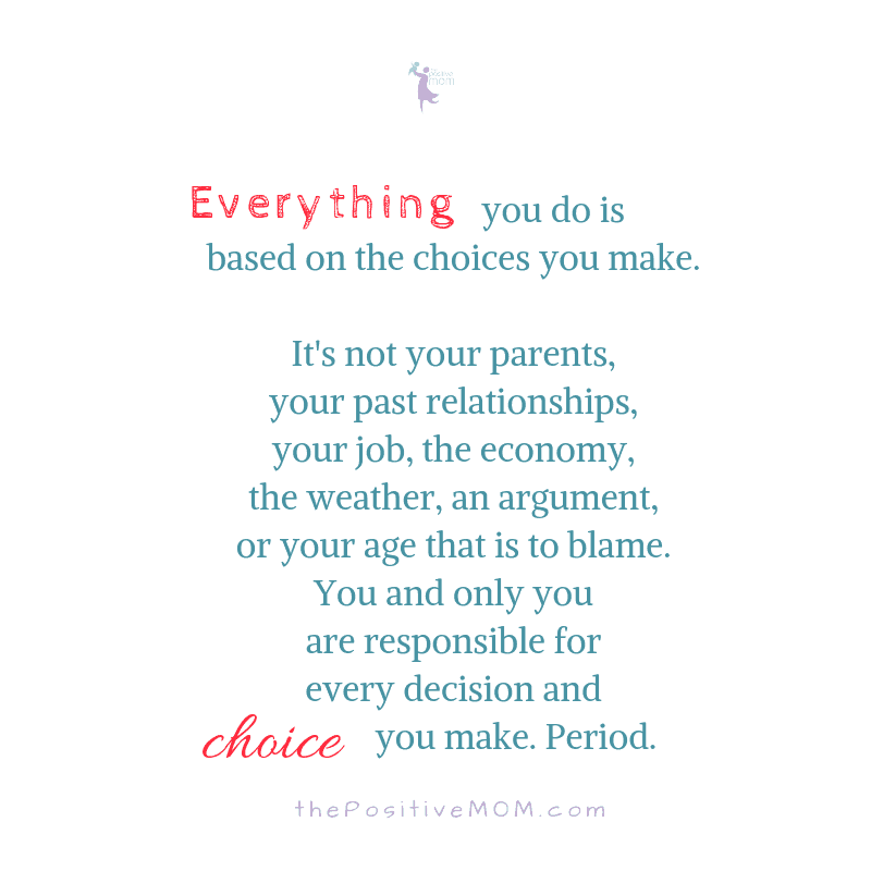 Everything you do is based on the choices you make. It's not your parents, your past relationships, your job, the economy, the weather, an argument, or your age that is to blame. You and only you are responsible for every decision and choice you make. Period. 