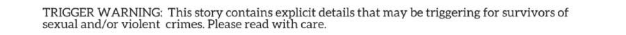 Trigger warning: this story contains explicit details that may be triggering to survivors of sexual and/or violent crimes. Please read with care.