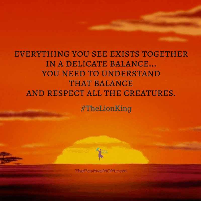 “Everything you see exists together in a delicate balance…You need to understand that balance and respect all the creatures.” ~ Mufasa (James Earl Jones) - The Lion King quote