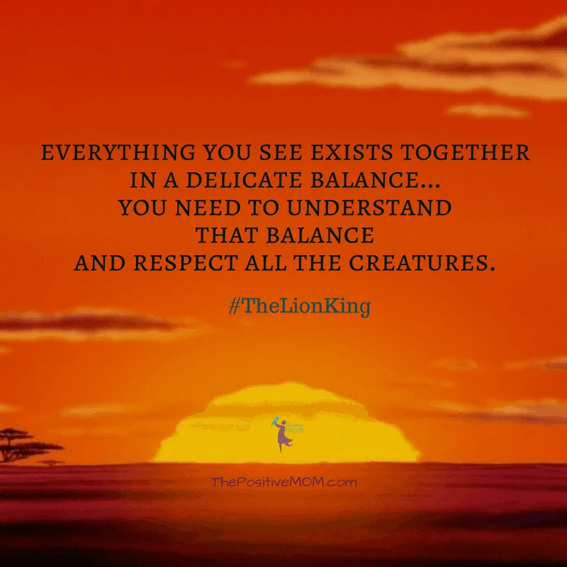 “Everything you see exists together in a delicate balance…You need to understand that balance and respect all the creatures.” ~ Mufasa (James Earl Jones)  - The Lion King quote